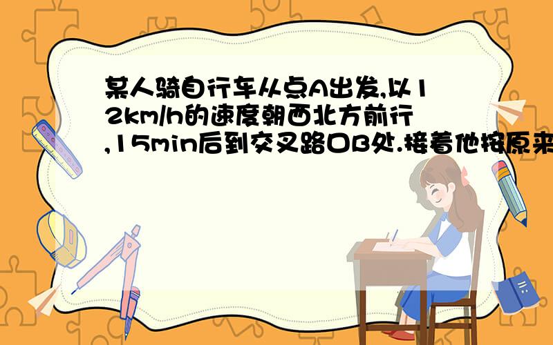 某人骑自行车从点A出发,以12km/h的速度朝西北方前行,15min后到交叉路口B处.接着他按原来速度拐弯朝