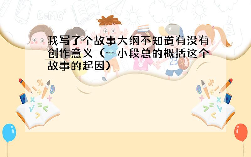 我写了个故事大纲不知道有没有创作意义（一小段总的概括这个故事的起因）