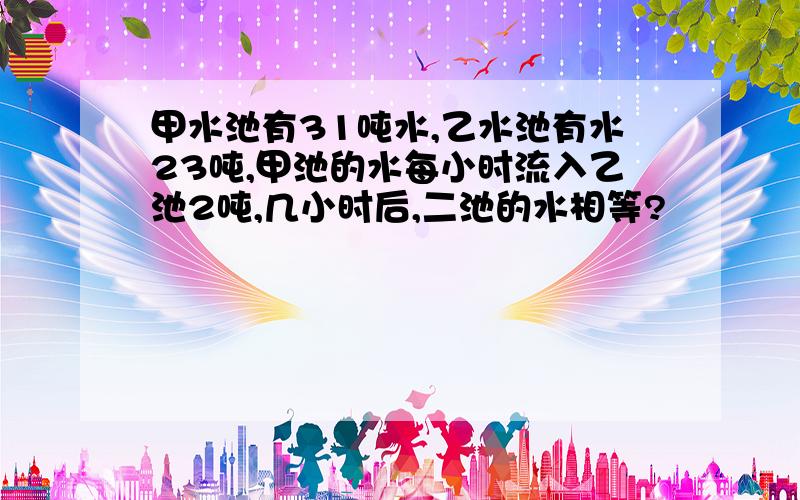 甲水池有31吨水,乙水池有水23吨,甲池的水每小时流入乙池2吨,几小时后,二池的水相等?