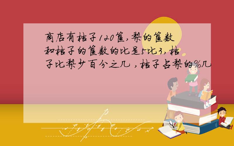 商店有桔子120筐,梨的筐数和桔子的筐数的比是5比3,桔子比梨少百分之几 ,桔子占梨的%几