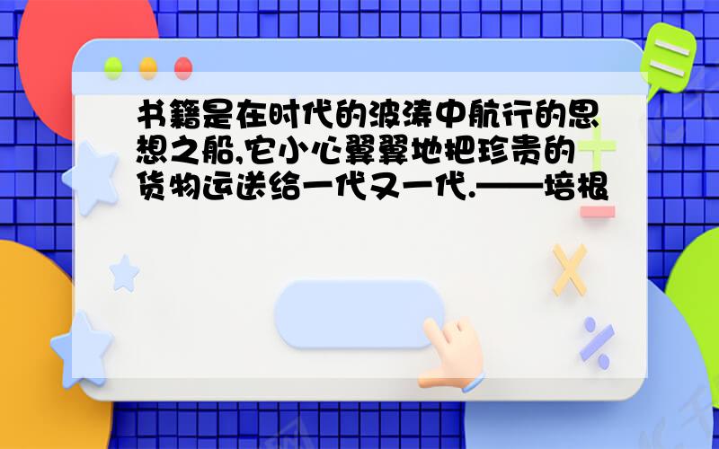 书籍是在时代的波涛中航行的思想之船,它小心翼翼地把珍贵的货物运送给一代又一代.——培根