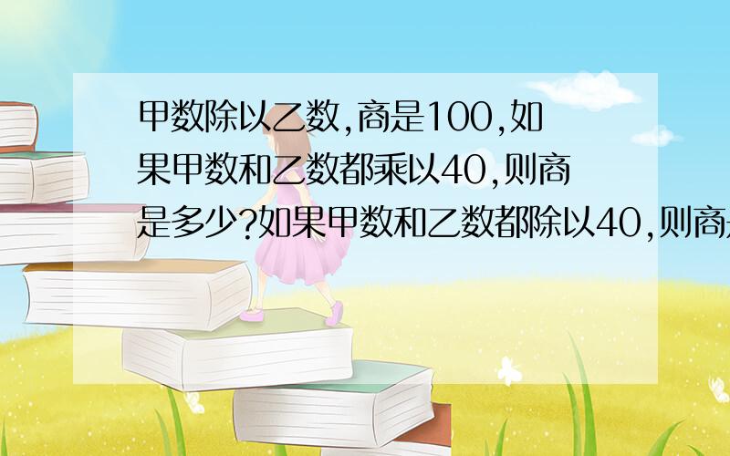 甲数除以乙数,商是100,如果甲数和乙数都乘以40,则商是多少?如果甲数和乙数都除以40,则商是多少?