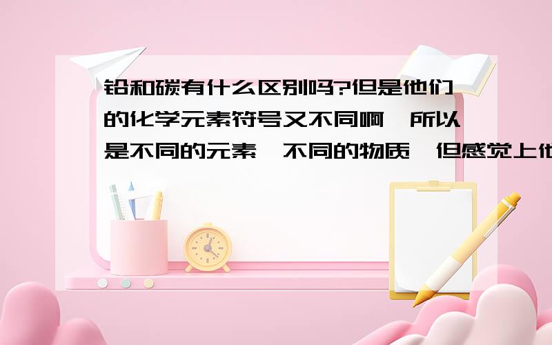 铅和碳有什么区别吗?但是他们的化学元素符号又不同啊,所以是不同的元素,不同的物质,但感觉上他俩就是一回事呢...纠结了~