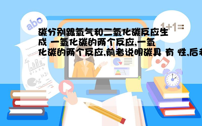 碳分别跟氧气和二氧化碳反应生成 一氧化碳的两个反应,一氧化碳的两个反应,前者说明碳具 有 性,后者说明碳具有 性