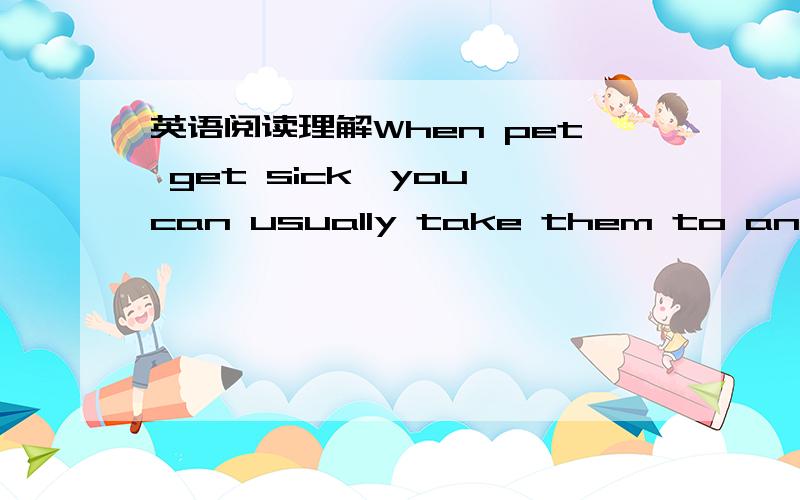 英语阅读理解When pet get sick,you can usually take them to an anim