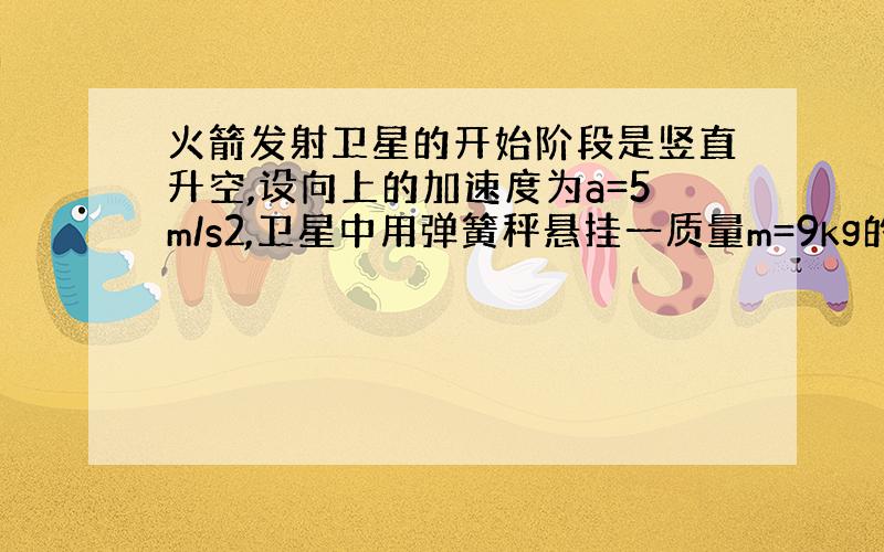 火箭发射卫星的开始阶段是竖直升空,设向上的加速度为a=5m/s2,卫星中用弹簧秤悬挂一质量m=9kg的物体.当卫星升空到