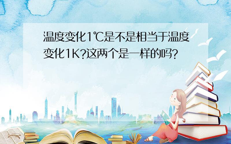 温度变化1℃是不是相当于温度变化1K?这两个是一样的吗?