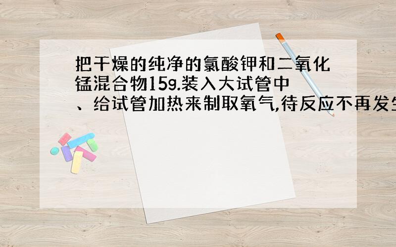 把干燥的纯净的氯酸钾和二氧化锰混合物15g.装入大试管中、给试管加热来制取氧气,待反应不再发生,试管...