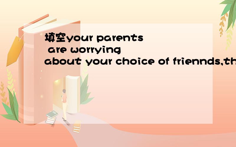 填空your parents are worrying about your choice of friennds,th