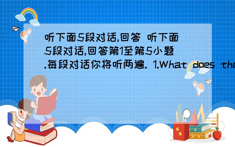 听下面5段对话,回答 听下面5段对话,回答第1至第5小题.每段对话你将听两遍. 1.What does the woma