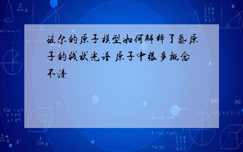 玻尔的原子模型如何解释了氢原子的线状光谱 原子中很多概念不清