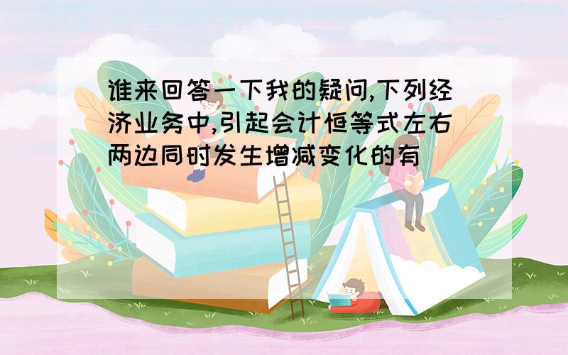 谁来回答一下我的疑问,下列经济业务中,引起会计恒等式左右两边同时发生增减变化的有（ ）