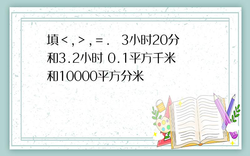 填＜,＞,＝． 3小时20分和3.2小时 0.1平方千米和10000平方分米