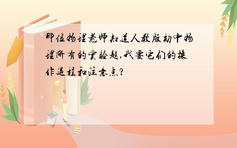 那位物理老师知道人教版初中物理所有的实验题,我要它们的操作过程和注意点?