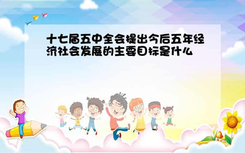 十七届五中全会提出今后五年经济社会发展的主要目标是什么