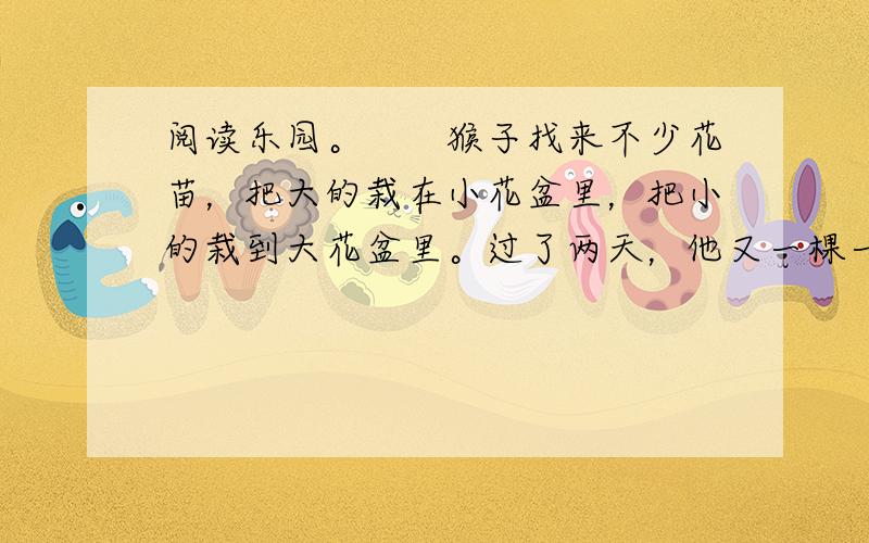 阅读乐园。　　猴子找来不少花苗，把大的栽在小花盆里，把小的栽到大花盆里。过了两天，他又一棵一棵拔出来，换了过来。他一天到