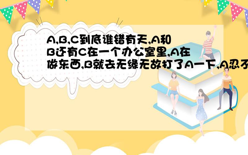 A,B,C到底谁错有天,A和B还有C在一个办公室里,A在做东西,B就去无缘无故打了A一下,A忍不住,就打回B一下,然后就