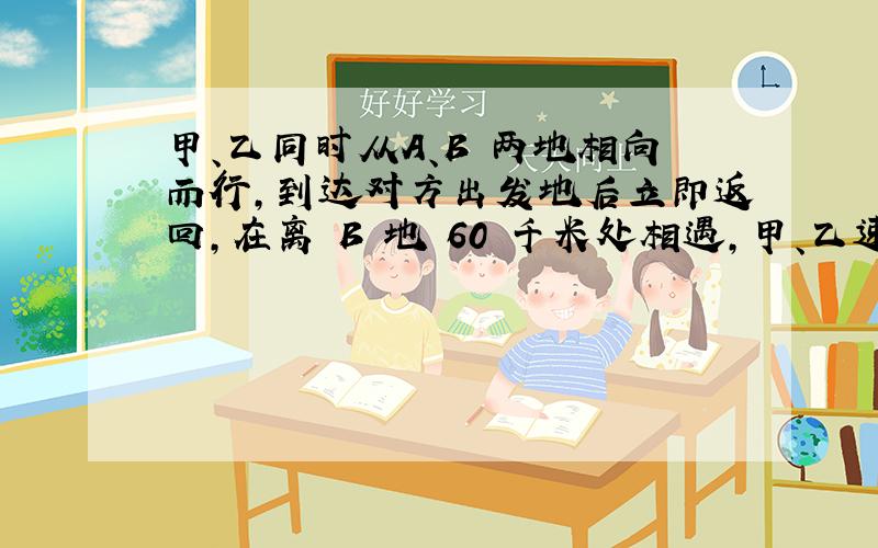 甲、乙同时从A、B 两地相向而行,到达对方出发地后立即返回,在离 B 地 60 千米处相遇,甲、乙速度比是