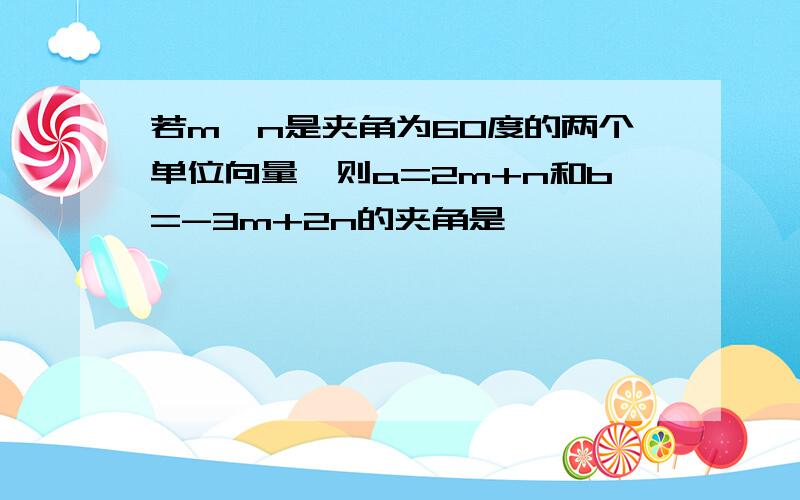 若m,n是夹角为60度的两个单位向量,则a=2m+n和b=-3m+2n的夹角是