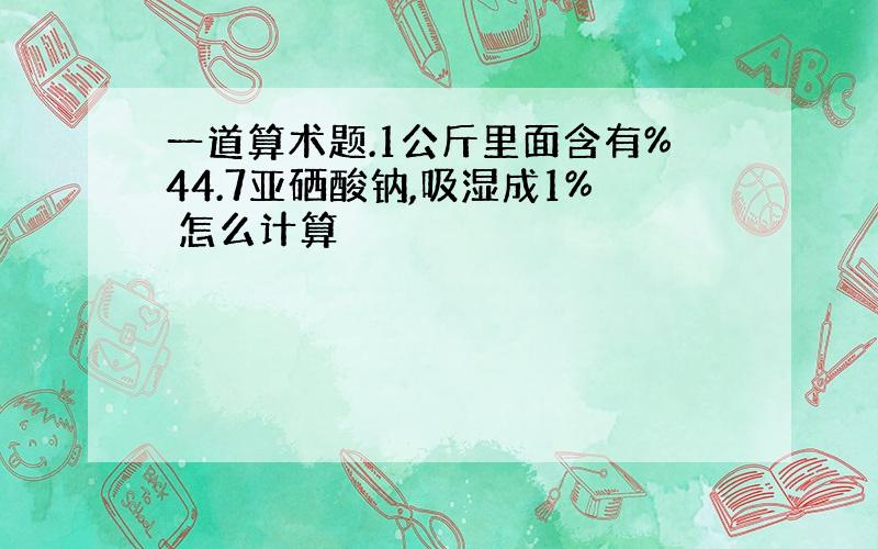 一道算术题.1公斤里面含有%44.7亚硒酸钠,吸湿成1% 怎么计算