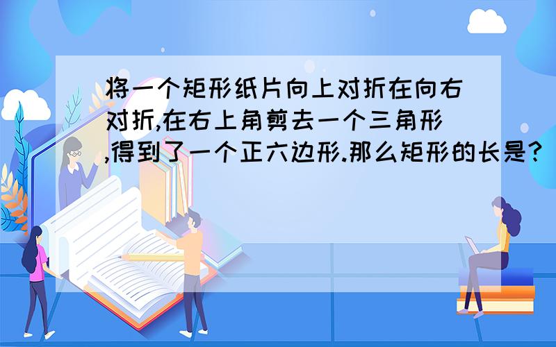 将一个矩形纸片向上对折在向右对折,在右上角剪去一个三角形,得到了一个正六边形.那么矩形的长是?