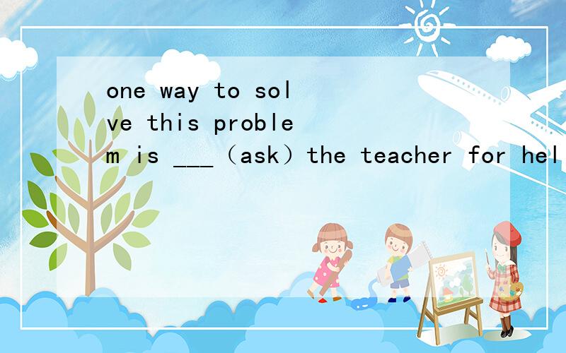 one way to solve this problem is ___（ask）the teacher for hel