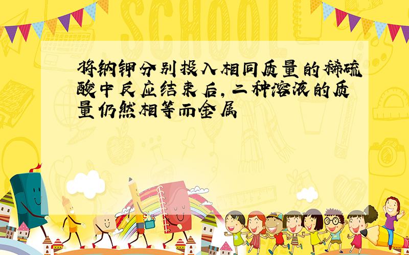 将钠钾分别投入相同质量的稀硫酸中反应结束后,二种溶液的质量仍然相等而金属