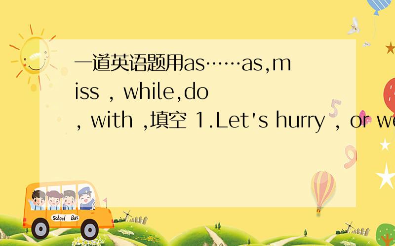 一道英语题用as……as,miss , while,do, with ,填空 1.Let's hurry , or we