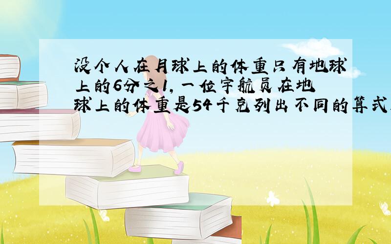 没个人在月球上的体重只有地球上的6分之1,一位宇航员在地球上的体重是54千克列出不同的算式解答