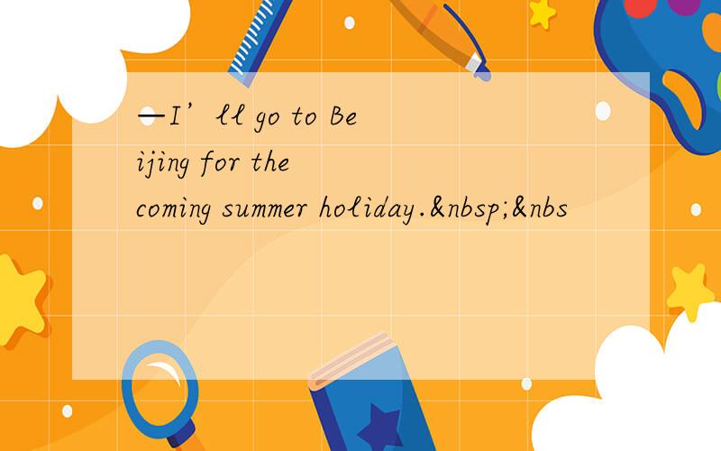 —I’ll go to Beijing for the coming summer holiday. &nbs