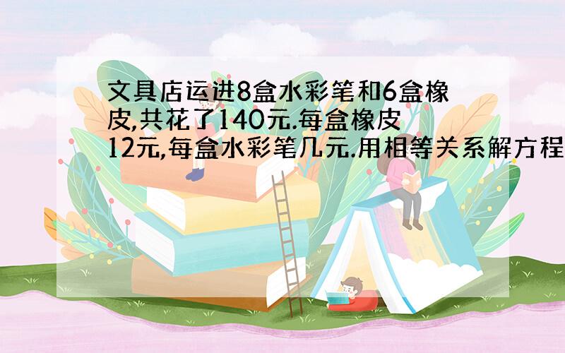 文具店运进8盒水彩笔和6盒橡皮,共花了140元.每盒橡皮12元,每盒水彩笔几元.用相等关系解方程