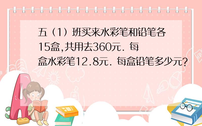 五（1）班买来水彩笔和铅笔各15盒,共用去360元. 每盒水彩笔12.8元. 每盒铅笔多少元?