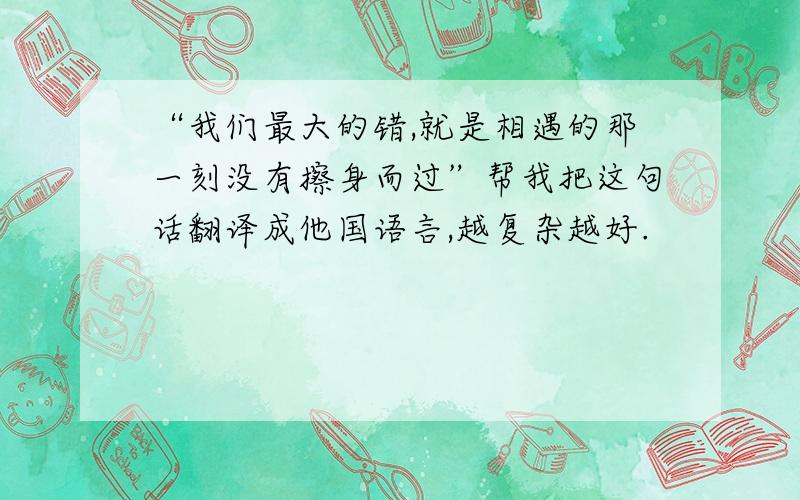 “我们最大的错,就是相遇的那一刻没有擦身而过”帮我把这句话翻译成他国语言,越复杂越好.