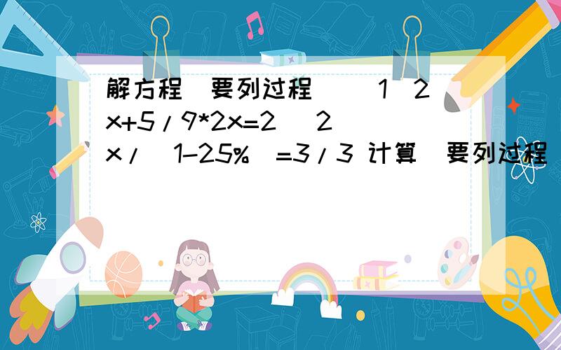 解方程（要列过程） （1）2x+5/9*2x=2 （2）x/（1-25%）=3/3 计算（要列过程） （1）（请看问题补