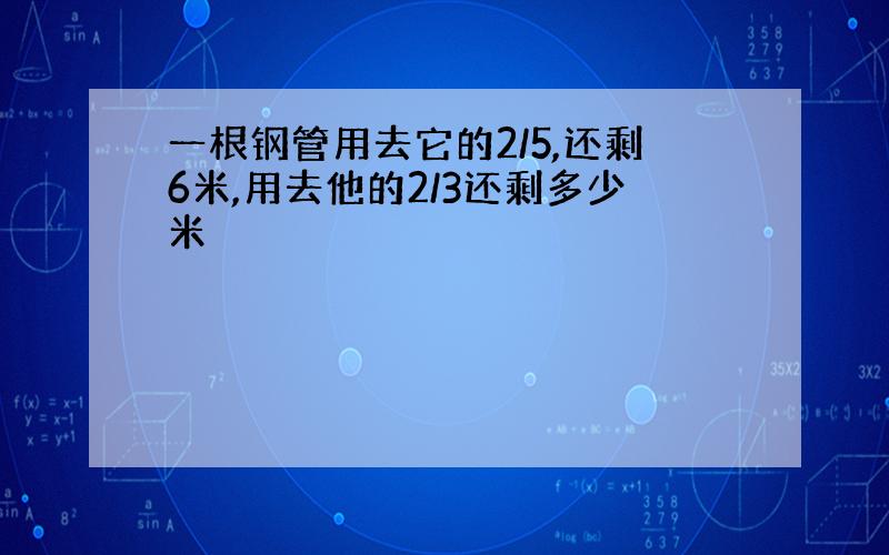 一根钢管用去它的2/5,还剩6米,用去他的2/3还剩多少米