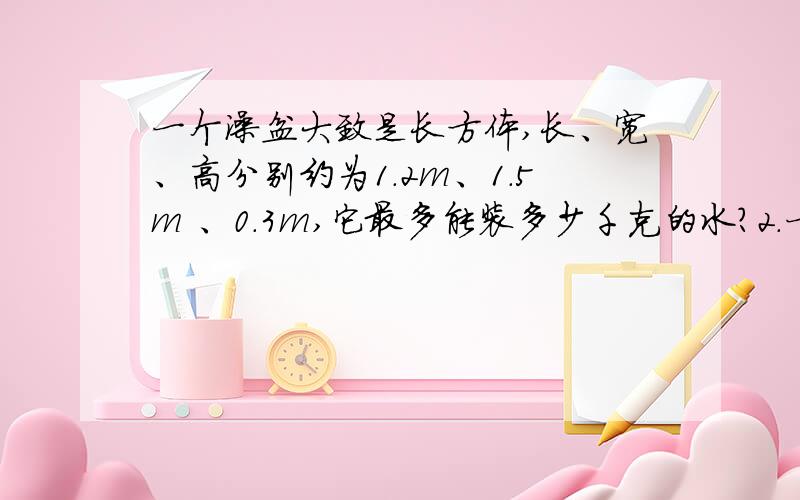 一个澡盆大致是长方体,长、宽、高分别约为1.2m、1.5m 、0.3m,它最多能装多少千克的水?2.一个容积为2.5L的