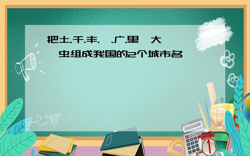 把土.千.丰.阜.广.里,大,虫组成我国的2个城市名