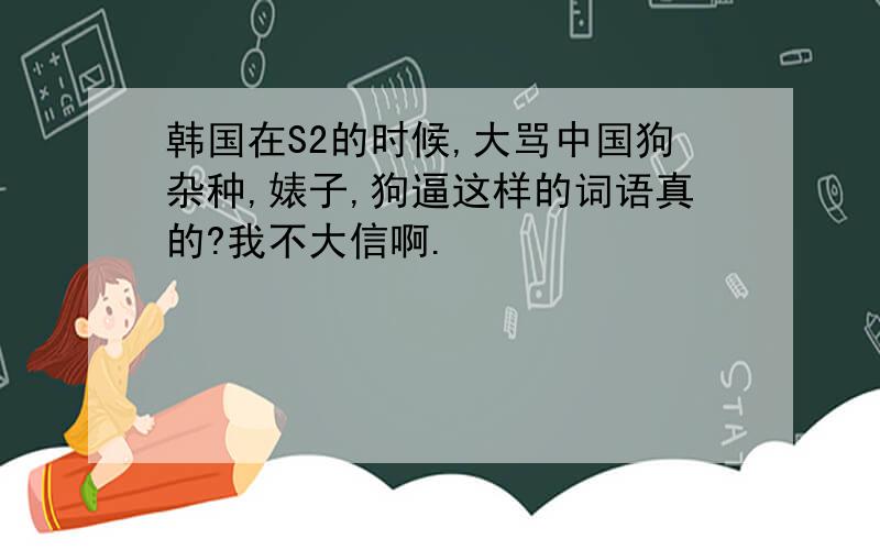 韩国在S2的时候,大骂中国狗杂种,婊子,狗逼这样的词语真的?我不大信啊.