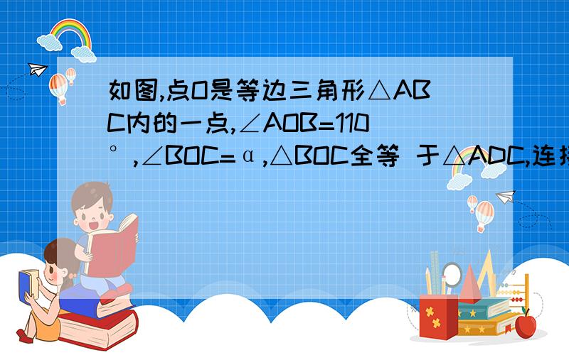 如图,点O是等边三角形△ABC内的一点,∠AOB=110°,∠BOC=α,△BOC全等 于△ADC,连接OD.①求证：△