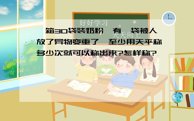 一箱30袋装奶粉,有一袋被人放了异物变重了,至少用天平称多少次就可以称出来?怎样称?