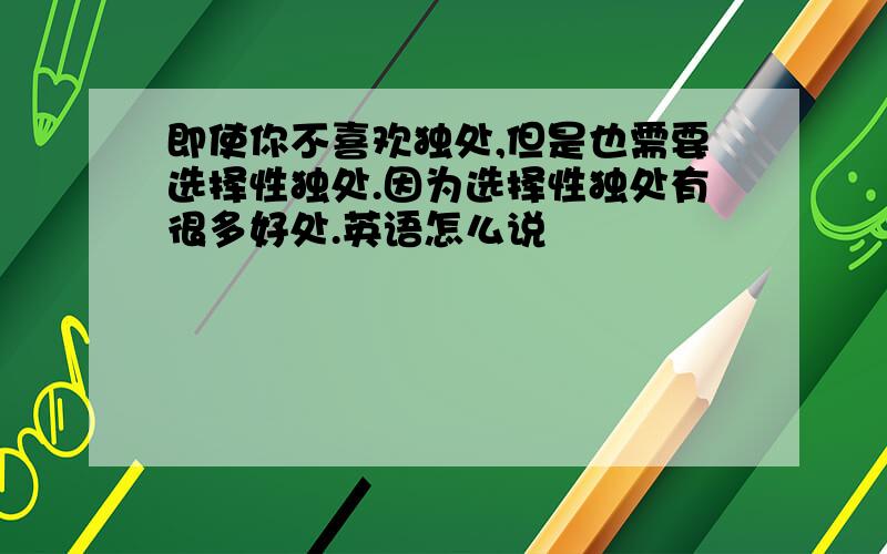 即使你不喜欢独处,但是也需要选择性独处.因为选择性独处有很多好处.英语怎么说