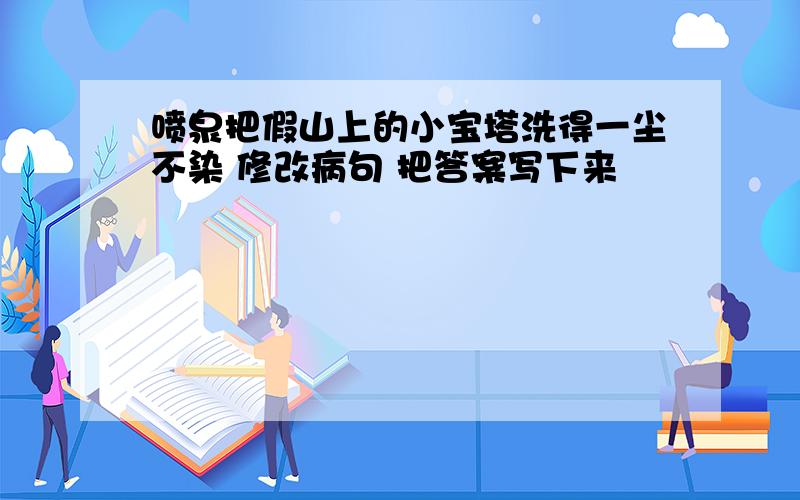 喷泉把假山上的小宝塔洗得一尘不染 修改病句 把答案写下来