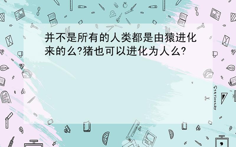 并不是所有的人类都是由猿进化来的么?猪也可以进化为人么?