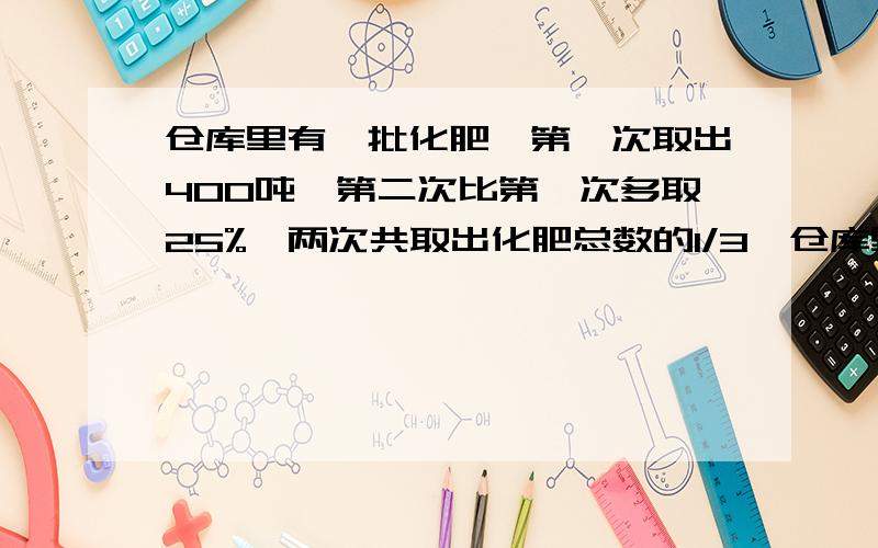 仓库里有一批化肥,第一次取出400吨,第二次比第一次多取25%,两次共取出化肥总数的1/3,仓库里的这批化肥共