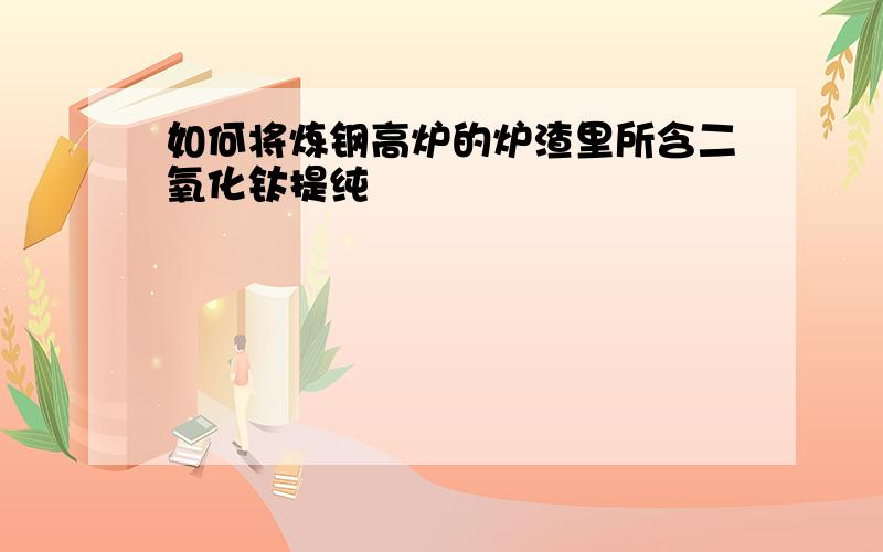 如何将炼钢高炉的炉渣里所含二氧化钛提纯