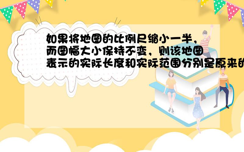 如果将地图的比例尺缩小一半，而图幅大小保持不变，则该地图表示的实际长度和实际范围分别是原来的（　　）