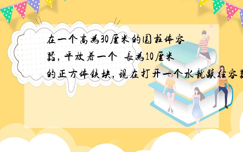 在一个高为30厘米的圆柱体容器，平放着一个稜长为10厘米的正方体铁块，现在打开一个水龙头往容器里注水，3分钟时水面恰好和