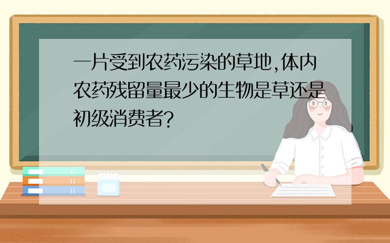 一片受到农药污染的草地,体内农药残留量最少的生物是草还是初级消费者?