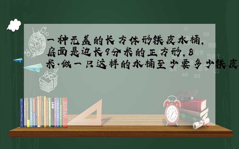 一种无盖的长方体形铁皮水桶,底面是边长9分米的正方形,8米.做一只这样的水桶至少要多少铁皮?