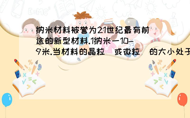 纳米材料被誉为21世纪最有前途的新型材料.1纳米一10-9米.当材料的晶粒（或微粒）的大小处于纳米级时，其性质就会出现奇